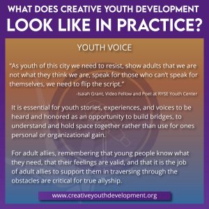 What does creative youth development look like in practice? Youth Voice. While our differences may oftentimes feel dividing, collective action is a call to create change that can benefit us all. It takes a village! It is essential for youth stories, experiences, and voices to be heard and honored as an opportunity to build bridges, to understand and to hold space together rather than use for ones personal or organizational gain. For adult allies, remembering that young people know what they need, that their feelings are valid, and that it is the job of adult allies to support them in traversing through the obstacles are critical for true allyship.